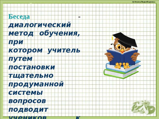 Беседа - диалогический метод обучения, при котором учитель путем постановки тщательно продуманной системы вопросов подводит учеников к пониманию нового или проверяет усвоение ими уже изученного 