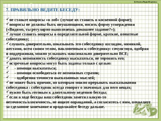 7. ПРАВИЛЬНО ВЕДИТЕ БЕСЕДУ: не ставьте вопросы «в лоб» (лучше их ставить в косвенной форме); вопросы не должны быть внушающими, носить форму утверждения («Видимо, ты регулярно выполняешь домашнее задание?»); лучше ставить вопросы в определительной форме, краткие, понятные собеседнику; слушать доверительно, показывать это собеседнику взглядом, мимикой, жестами, всем своим телом, наклоненным к собеседнику: сочувствуя, одобряя и поддерживая, можно услышать максимально доверительно ВСЕ; давать возможность собеседнику высказаться, не торопить его; встречные вопросы могут быть заданы только с целью:  - помощи высказаться;  - помощи освободиться от возможных страхов;  - одобрения точности высказанных мыслей; не может быть причин, по которым можно прерывать высказывания собеседника : собеседник всегда говорит о значимых для него вещах; нужно быть готовым к длительному ведению беседы; если в ходе беседы ваш собеседник заметил какую-то неточность/алогичность, не ищите оправданий, а согласитесь с ним, похвалите за сделанное замечание и продолжайте беседу дальше. 