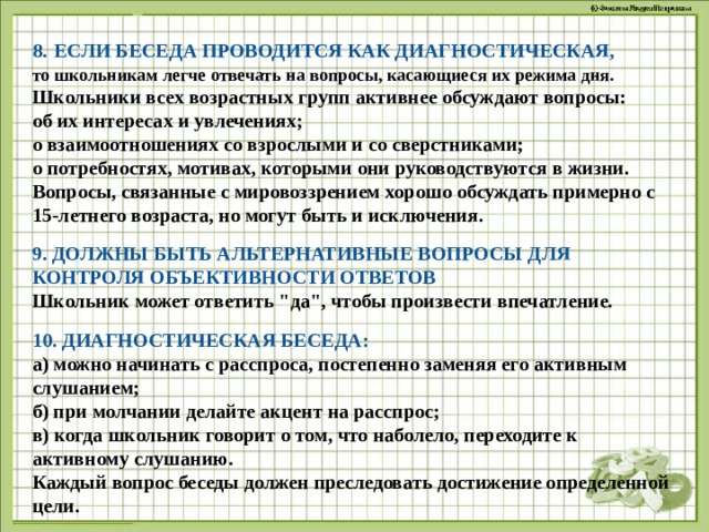 8.  ЕСЛИ БЕСЕДА ПРОВОДИТСЯ КАК ДИАГНОСТИЧЕСКАЯ, то школьникам легче отвечать на вопросы, касающиеся их режима дня. Школьники всех возрастных групп активнее обсуждают вопросы: об их интересах и увлечениях; о взаимоотношениях со взрослыми и со сверстниками; о потребностях, мотивах, которыми они руководствуются в жизни. Вопросы, связанные с мировоззрением хорошо обсуждать примерно с 15-летнего возраста, но могут быть и исключения.  9. ДОЛЖНЫ БЫТЬ АЛЬТЕРНАТИВНЫЕ ВОПРОСЫ ДЛЯ КОНТРОЛЯ ОБЪЕКТИВНОСТИ ОТВЕТОВ Школьник может ответить 