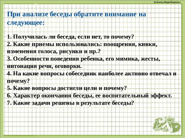 При анализе беседы обратите внимание на следующее:   1. Получилась ли беседа, если нет, то почему?  2. Какие приемы использовались: поощрения, кивки, изменения голоса, рисунки и пр.?  3. Особенности поведения ребенка, его мимика, жесты, интонация речи, оговорки.  4. На какие вопросы собеседник наиболее активно отвечал и почему?  5. Какие вопросы достигли цели и почему?  6. Характер окончания беседы, ее воспитательный эффект.  7. Какие задачи решены в результате беседы?   