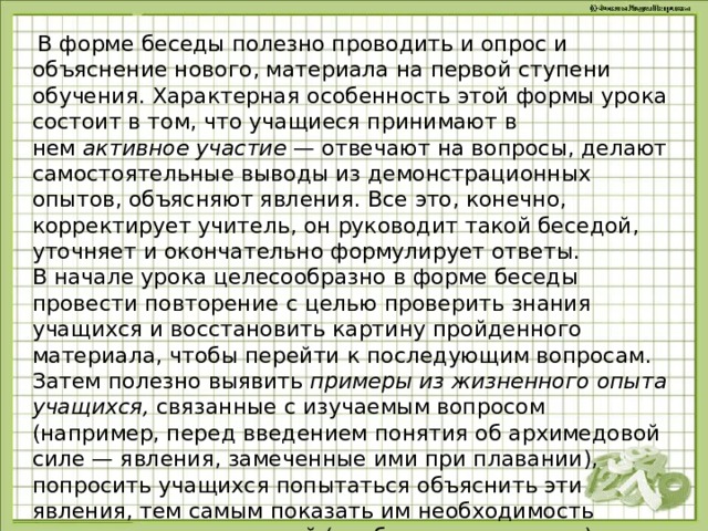   В форме беседы полезно проводить и опрос и объяснение нового, материала на первой ступени обучения. Характерная особенность этой формы урока состоит в том, что учащиеся принимают в нем  активное участие  — отвечают на вопросы, делают самостоятельные выводы из демонстрационных опытов, объясняют явления. Все это, конечно, корректирует учитель, он руководит такой беседой, уточняет и окончательно формулирует ответы. В начале урока целесообразно в форме беседы провести повторение с целью проверить знания учащихся и восстановить картину пройденного материала, чтобы перейти к последующим вопросам. Затем полезно выявить  примеры из жизненного опыта учащихся,  связанные с изучаемым вопросом (например, перед введением понятия об архимедовой силе — явления, замеченные ими при плавании), попросить учащихся попытаться объяснить эти явления, тем самым показать им необходимость получения новых знаний (проблемная ситуация). 