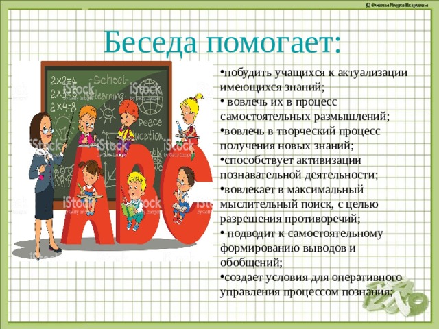 Беседа помогает: побудить учащихся к актуализации имеющихся знаний;  вовлечь их в процесс самостоятельных размышлений; вовлечь в творческий процесс получения новых знаний; способствует активизации познавательной деятельности; вовлекает в максимальный мыслительный поиск, с целью разрешения противоречий;  подводит к самостоятельному формированию выводов и обобщений; создает условия для оперативного управления процессом познания;    