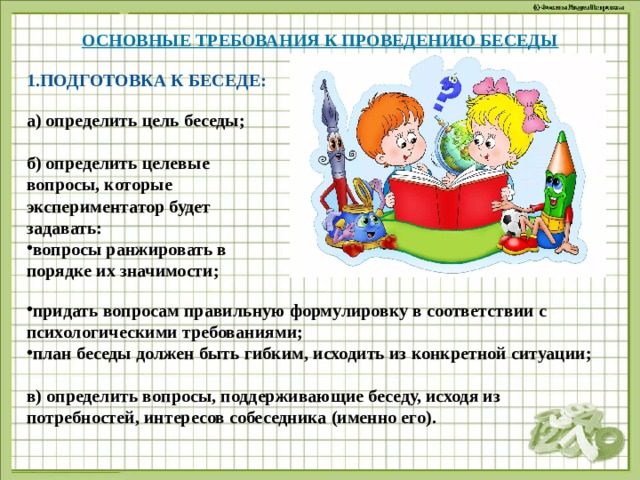 ОСНОВНЫЕ ТРЕБОВАНИЯ К ПРОВЕДЕНИЮ БЕСЕДЫ   ПОДГОТОВКА К БЕСЕДЕ: а) определить цель беседы;  б) определить целевые вопросы, которые экспериментатор будет задавать: вопросы ранжировать в порядке их значимости;  придать вопросам правильную формулировку в соответствии с психологическими требованиями; план беседы должен быть гибким, исходить из конкретной ситуации;  в) определить вопросы, поддерживающие беседу, исходя из потребностей, интересов собеседника (именно его).  