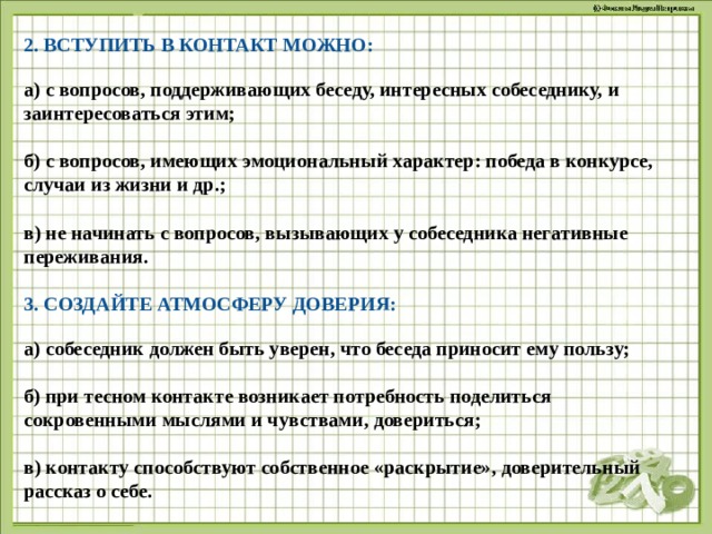 2. ВСТУПИТЬ В КОНТАКТ МОЖНО: а) с вопросов, поддерживающих беседу, интересных собеседнику, и заинтересоваться этим;  б) с вопросов, имеющих эмоциональный характер: победа в конкурсе, случаи из жизни и др.;  в) не начинать с вопросов, вызывающих у собеседника негативные переживания.  3. СОЗДАЙТЕ АТМОСФЕРУ ДОВЕРИЯ: а) собеседник должен быть уверен, что беседа приносит ему пользу;   б) при тесном контакте возникает потребность поделиться сокровенными мыслями и чувствами, довериться;   в) контакту способствуют собственное «раскрытие», доверительный рассказ о себе.   