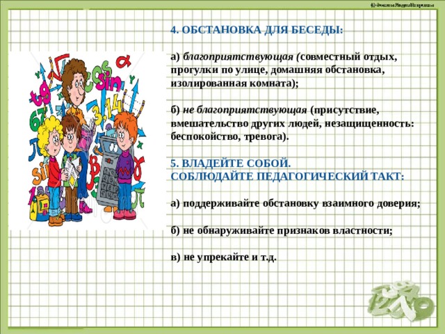 4. ОБСТАНОВКА ДЛЯ БЕСЕДЫ: а)  благоприятствующая ( совместный отдых, прогулки по улице, домашняя обстановка, изолированная комната);   б)  не благоприятствующая  (присутствие, вмешательство других людей, незащищенность: беспокойство, тревога).   5. ВЛАДЕЙТЕ СОБОЙ.   СОБЛЮДАЙТЕ ПЕДАГОГИЧЕСКИЙ ТАКТ: а) поддерживайте обстановку взаимного доверия;  б) не обнаруживайте признаков властности;  в) не упрекайте и т.д.  