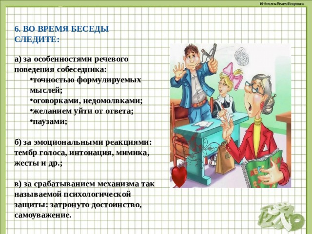 6. ВО ВРЕМЯ БЕСЕДЫ СЛЕДИТЕ: а) за особенностями речевого поведения собеседника: точностью формулируемых мыслей; оговорками, недомолвками; желанием уйти от ответа; паузами; точностью формулируемых мыслей; оговорками, недомолвками; желанием уйти от ответа; паузами;  б) за эмоциональными реакциями: тембр голоса, интонация, мимика, жесты и др.;  в) за срабатыванием механизма так называемой психологической защиты: затронуто достоинство, самоуважение.  