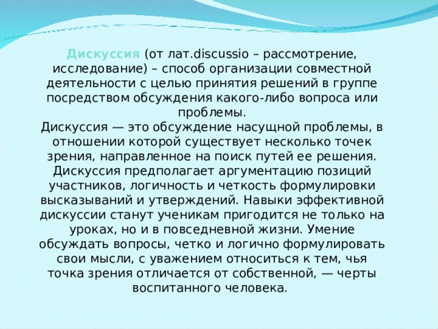 Дискуссия  (от лат.discussio – рассмотрение, исследование) – способ организации совместной деятельности с целью принятия решений в группе посредством обсуждения какого-либо вопроса или проблемы. Дискуссия — это обсуждение насущной проблемы, в отношении которой существует несколько точек зрения, направленное на поиск путей ее решения. Дискуссия предполагает аргументацию позиций участников, логичность и четкость формулировки высказываний и утверждений. Навыки эффективной дискуссии станут ученикам пригодится не только на уроках, но и в повседневной жизни. Умение обсуждать вопросы, четко и логично формулировать свои мысли, с уважением относиться к тем, чья точка зрения отличается от собственной, — черты воспитанного человека. 