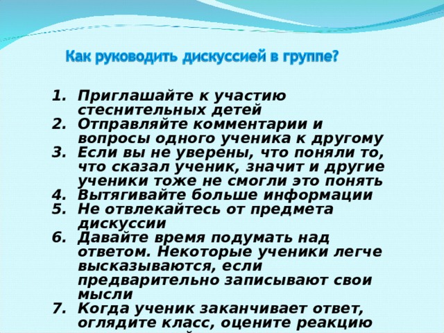 Приглашайте к участию стеснительных детей Отправляйте комментарии и вопросы одного ученика к другому Если вы не уверены, что поняли то, что сказал ученик, значит и другие ученики тоже не смогли это понять Вытягивайте больше информации Не отвлекайтесь от предмета дискуссии Давайте время подумать над ответом. Некоторые ученики легче высказываются, если предварительно записывают свои мысли Когда ученик заканчивает ответ, оглядите класс, оцените реакцию других детей 