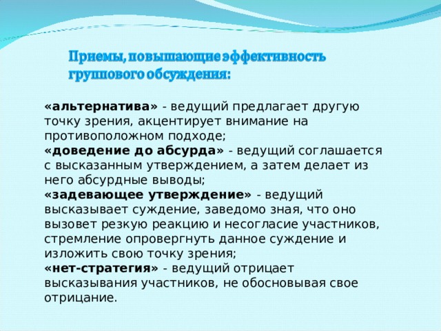 «альтернатива» - ведущий предлагает другую точку зрения, акцентирует внимание на противоположном подходе; «доведение до абсурда» - ведущий соглашается с высказанным утверждением, а затем делает из него абсурдные выводы; «задевающее утверждение» - ведущий высказывает суждение, заведомо зная, что оно вызовет резкую реакцию и несогласие участников, стремление опровергнуть данное суждение и изложить свою точку зрения; «нет-стратегия» - ведущий отрицает высказывания участников, не обосновывая свое отрицание. 