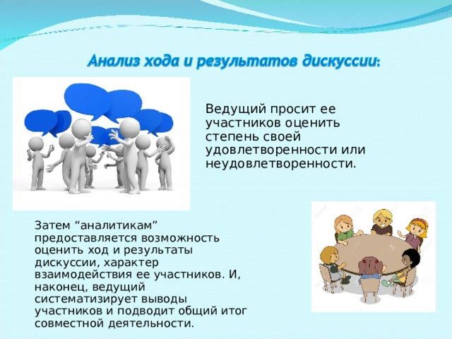 Ведущий просит ее участников оценить степень своей удовлетворенности или неудовлетворенности. Затем “аналитикам” предоставляется возможность оценить ход и результаты дискуссии, характер взаимодействия ее участников. И, наконец, ведущий систематизирует выводы участников и подводит общий итог совместной деятельности. 