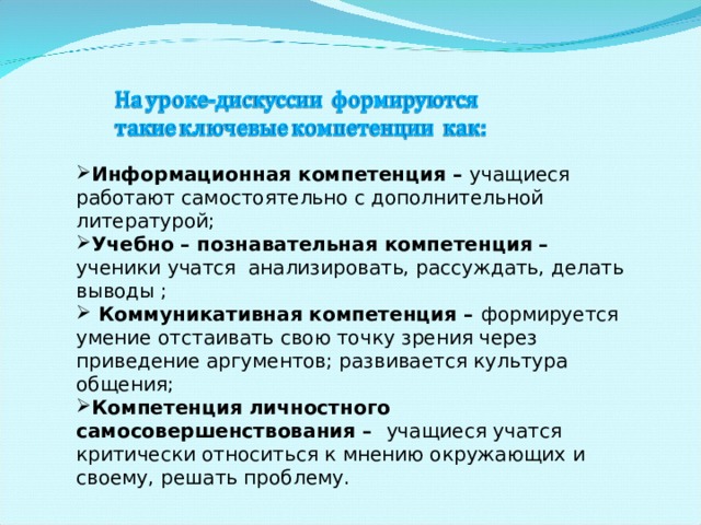 Информационная компетенция – учащиеся работают самостоятельно с дополнительной литературой; Учебно – познавательная компетенция – ученики учатся анализировать, рассуждать, делать выводы ;  Коммуникативная компетенция – формируется умение отстаивать свою точку зрения через приведение аргументов; развивается культура общения; Компетенция личностного самосовершенствования – учащиеся учатся критически относиться к мнению окружающих и своему, решать проблему. 