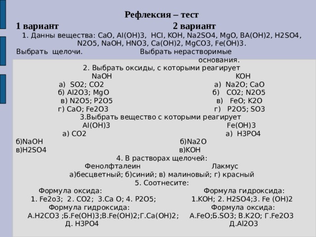 Рефлексия – тест 1 вариант 2 вариант 1. Данны вещества: CaO, AI(OH)3, HCI, KOH, Na2SO4, MgO, BA(OH)2, H2SO4, N2O5, NaOH, HNO3, Ca(OH)2, MgCO3, Fe(OH)3. Выбрать щелочи. Выбрать нерастворимые основания. 2. Выбрать оксиды, с которыми реагирует  NaOH KOH a) SO2; CO2 а) Na2O; CaO б) AI2O3; MgO б) CO2; N2O5 в) N2O5; P2O5 в) FeO; K2O г) CaO; Fe2O3 г) P2O5; SO3 3.Выбрать вещество с которыми реагирует  AI(OH)3 Fe(OH)3 а) CO2 а) H3PO4 б)NaOH б)Na2O в)H2SO4 в)KOH 4. В растворах щелочей: Фенолфталеин Лакмус а)бесцветный; б)синий; в) малиновый; г) красный 5. Соотнесите: Формула оксида: Формула гидроксида: 1. Fe2o3; 2. CO2; 3.Ca O; 4. P2O5; 1.KOH; 2. H2SO4;3. Fe (OH)2 Формула гидроксида: Формула о ксида: А.H2CO3 ;Б.Fe(OH)3;В.Fe(OH)2;Г.Ca(OH)2; А.FeO;Б.SO3; В.K2O; Г.Fe2O3 Д. H3PO4 Д.Al2O3 
