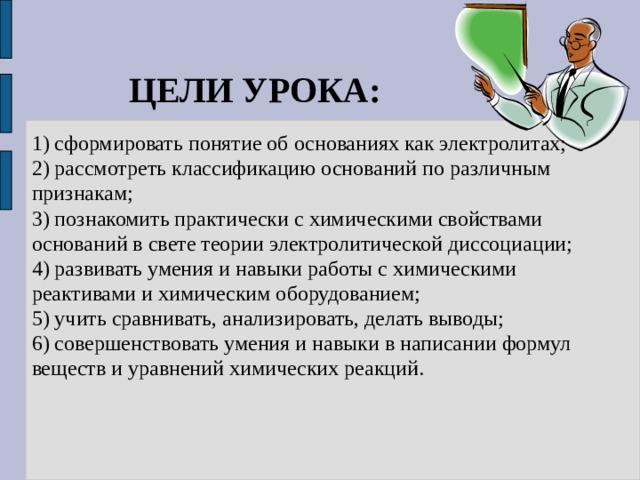 ЦЕЛИ УРОКА: 1) сформировать понятие об основаниях как электролитах; 2) рассмотреть классификацию оснований по различным признакам; 3) познакомить практически с химическими свойствами оснований в свете теории электролитической диссоциации; 4) развивать умения и навыки работы с химическими реактивами и химическим оборудованием; 5) учить сравнивать, анализировать, делать выводы; 6) совершенствовать умения и навыки в написании формул веществ и уравнений химических реакций. 