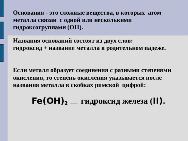 Основания - это сложные вещества, в которых атом металла связан с одной или несколькими гидроксогруппами (ОН). Названия оснований состоят из двух слов: гидроксид + название металла в родительном падеже. Если металл образует соединения с разными степенями окисления, то степень окисления указывается после названия металла в скобках римской цифрой:  Fe(OH) 2  ___  гидроксид железа ( II) . 