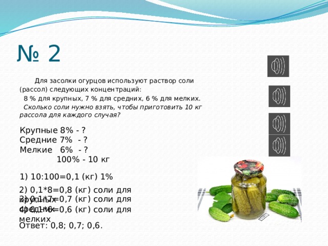 № 2  Для засолки огурцов используют раствор соли (рассол) следующих концентраций:  8 % для крупных, 7 % для средних, 6 % для мелких.  Сколько соли нужно взять, чтобы приготовить 10 кг рассола для каждого случая? Крупные 8% - ? Средние 7% - ? Мелкие 6% - ?  100% - 10 кг 1) 10:100=0,1 (кг) 1% 2) 0,1*8=0,8 (кг) соли для крупных 3) 0,1*7=0,7 (кг) соли для средних 4) 0,1*6=0,6 (кг) соли для мелких Ответ: 0,8; 0,7; 0,6. 