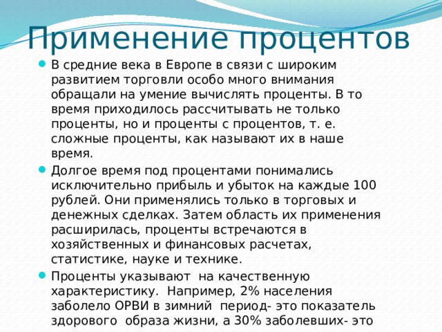 Применение процентов В средние века в Европе в связи с широким развитием торговли особо много внимания обращали на умение вычислять проценты. В то время приходилось рассчитывать не только проценты, но и проценты с процентов, т. е. сложные проценты, как называют их в наше время. Долгое время под процентами понимались исключительно прибыль и убыток на каждые 100 рублей. Они применялись только в торговых и денежных сделках. Затем область их применения расширилась, проценты встречаются в хозяйственных и финансовых расчетах, статистике, науке и технике. Проценты указывают на качественную характеристику. Например, 2% населения заболело ОРВИ в зимний период- это показатель здорового образа жизни, а 30% заболевших- это угроза эпидемии.  