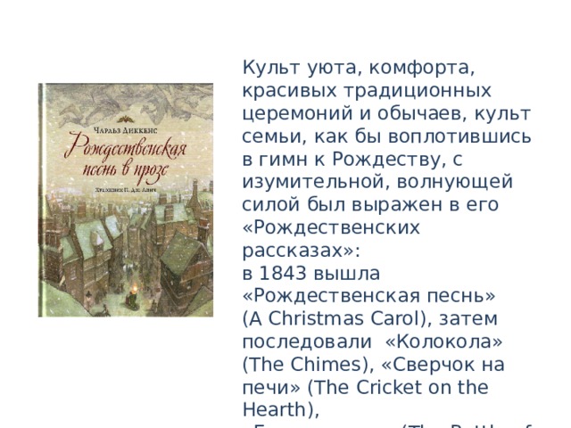 Культ уюта, комфорта, красивых традиционных церемоний и обычаев, культ семьи, как бы воплотившись в гимн к Рождеству, с изумительной, волнующей силой был выражен в его «Рождественских рассказах»: в 1843 вышла «Рождественская песнь» (А Christmas Carol), затем последовали «Колокола» (The Chimes), «Сверчок на печи» (The Cricket on the Hearth), «Битва жизни» (The Battle of Life), «Одержимый» (The Haunted Man). 