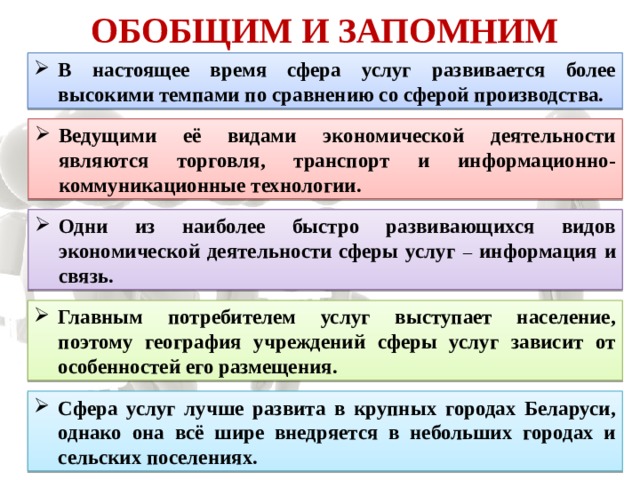 Обобщим и запомним В настоящее время сфера услуг развивается более высокими темпами по сравнению со сферой производства. Ведущими её видами экономической деятельности являются торговля, транспорт и информационно-коммуникационные технологии. Одни из наиболее быстро развивающихся видов экономической деятельности сферы услуг – информация и связь. Главным потребителем услуг выступает население, поэтому география учреждений сферы услуг зависит от особенностей его размещения. Сфера услуг лучше развита в крупных городах Беларуси, однако она всё шире внедряется в небольших городах и сельских поселениях. 