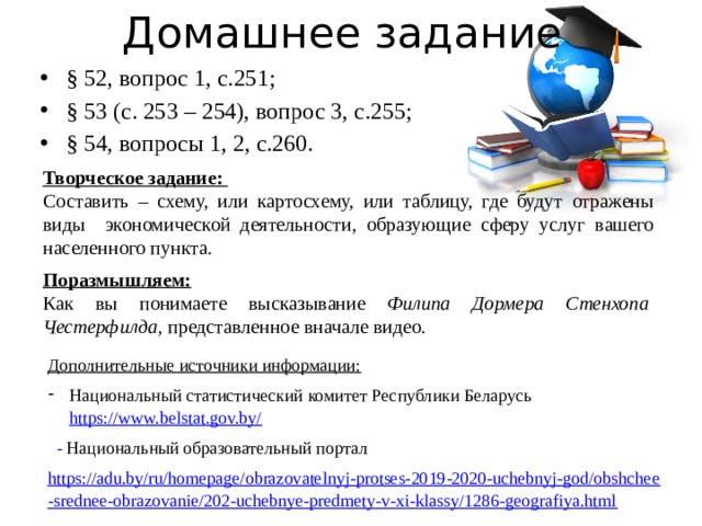 Домашнее задание § 52, вопрос 1, с.251; § 53 (с. 253 – 254), вопрос 3, с.255; § 54, вопросы 1, 2, с.260. Творческое задание: Составить – схему, или картосхему, или таблицу, где будут отражены виды экономической деятельности, образующие сферу услуг вашего населенного пункта. Поразмышляем: Как вы понимаете высказывание Филипа Дормера Стенхопа Честерфилда, представленное вначале видео. Дополнительные источники информации: Национальный статистический комитет Республики Беларусь https://www.belstat.gov.by/   - Национальный образовательный портал https://adu.by/ru/homepage/obrazovatelnyj-protses-2019-2020-uchebnyj-god/obshchee-srednee-obrazovanie/202-uchebnye-predmety-v-xi-klassy/1286-geografiya.html  