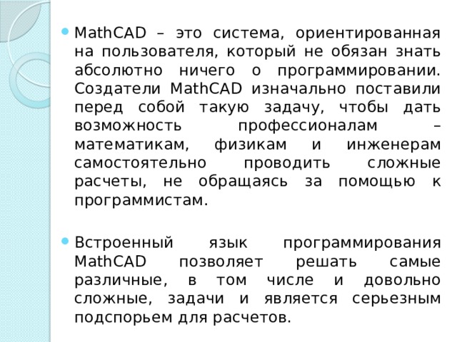 MathCAD – это система, ориентированная на пользователя, который не обязан знать абсолютно ничего о программировании. Создатели MathCAD изначально поставили перед собой такую задачу, чтобы дать возможность профессионалам – математикам, физикам и инженерам самостоятельно проводить сложные расчеты, не обращаясь за помощью к программистам. Встроенный язык программирования MathCAD позволяет решать самые различные, в том числе и довольно сложные, задачи и является серьезным подспорьем для расчетов. 
