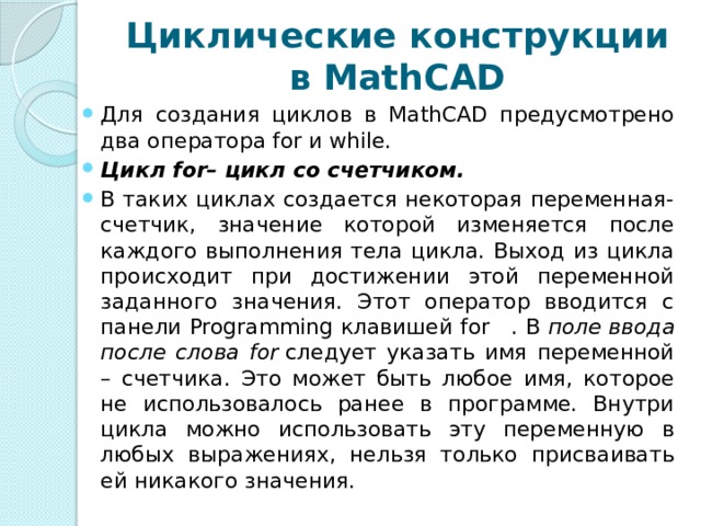 Циклические конструкции в MathCAD Для создания циклов в MathCAD предусмотрено два оператора for и while. Цикл for– цикл со счетчиком. В таких циклах создается некоторая переменная-счетчик, значение которой изменяется после каждого выполнения тела цикла. Выход из цикла происходит при достижении этой переменной заданного значения. Этот оператор вводится с панели Programming клавишей for   . В  поле ввода после слова for  следует указать имя переменной – счетчика. Это может быть любое имя, которое не использовалось ранее в программе. Внутри цикла можно использовать эту переменную в любых выражениях, нельзя только присваивать ей никакого значения. 