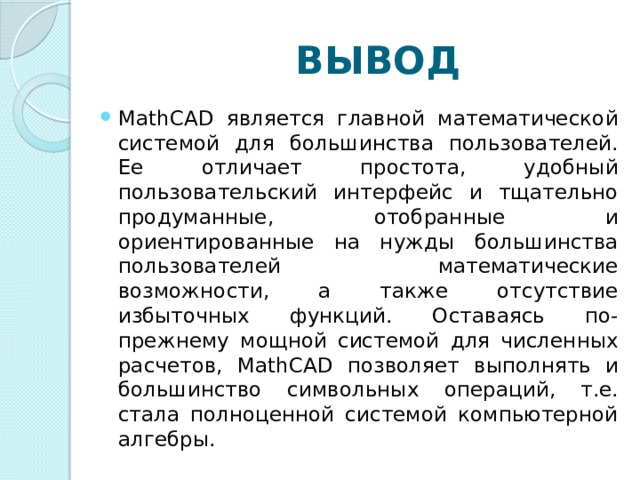 ВЫВОД Math CAD является главной математической системой для большинства пользователей. Ее отличает простота, удобный пользовательский интерфейс и тщательно продуманные, отобранные и ориентированные на нужды большинства пользователей математические возможности, а также отсутствие избыточных функций. Оставаясь по-прежнему мощной системой для численных расчетов, Math CAD позволяет выполнять и большинство символьных операций, т.е. стала полноценной системой компьютерной алгебры. 