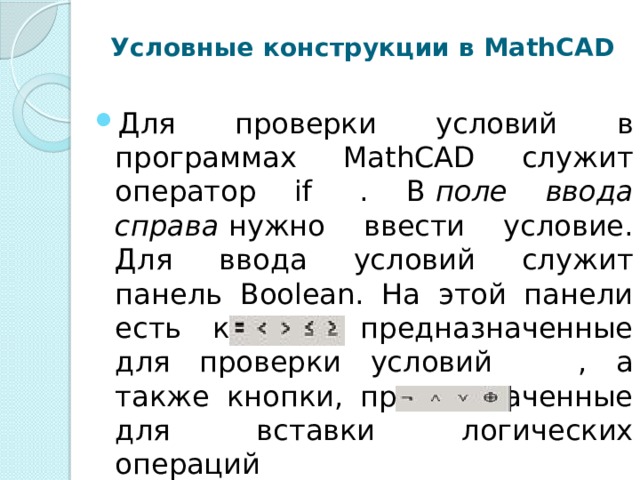 Условные конструкции в MathCAD   Для проверки условий в программах MathCAD служит оператор if  . В  поле ввода справа  нужно ввести условие. Для ввода условий служит панель Boolean. На этой панели есть кнопки, предназначенные для проверки условий     , а также кнопки, предназначенные для вставки логических операций  