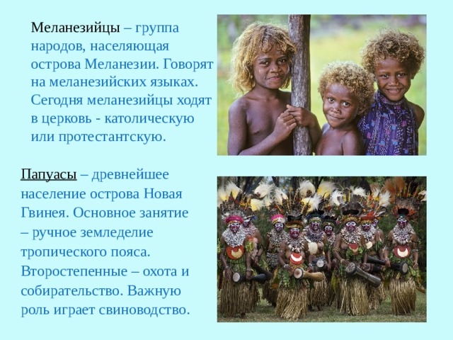 Меланезийцы – группа народов, населяющая острова Меланезии. Говорят на меланезийских языках. Сегодня меланезийцы ходят в церковь - католическую или протестантскую. Папуасы – древнейшее население острова Новая Гвинея. Основное занятие – ручное земледелие тропического пояса. Второстепенные – охота и собирательство. Важную роль играет свиноводство.  