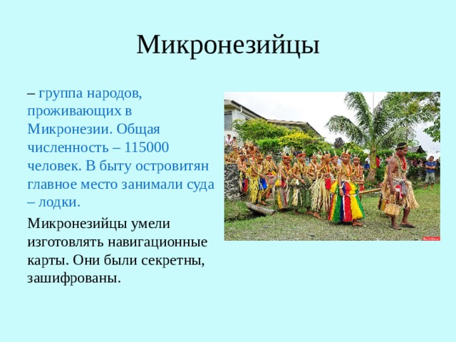 Микронезийцы – группа народов, проживающих в Микронезии. Общая численность – 115000 человек. В быту островитян главное место занимали суда – лодки. Микронезийцы умели изготовлять навигационные карты. Они были секретны, зашифрованы. 