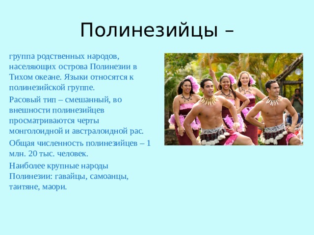 Полинезийцы – группа родственных народов, населяющих острова Полинезии в Тихом океане. Языки относятся к полинезийской группе. Расовый тип – смешанный, во внешности полинезийцев просматриваются черты монголоидной и австралоидной рас. Общая численность полинезийцев – 1 млн. 20 тыс. человек. Наиболее крупные народы Полинезии: гавайцы, самоанцы, таитяне, маори. 