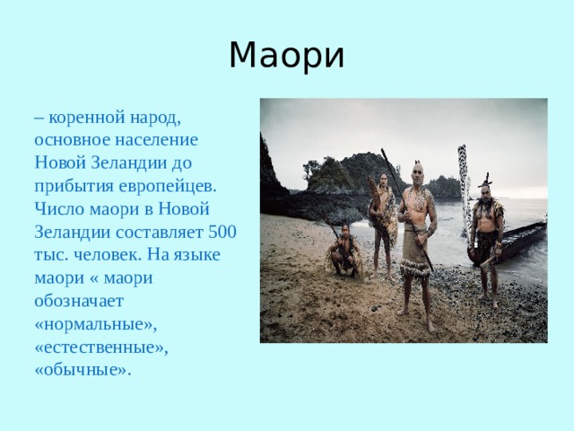 Маори – коренной народ, основное население Новой Зеландии до прибытия европейцев. Число маори в Новой Зеландии составляет 500 тыс. человек. На языке маори « маори обозначает «нормальные», «естественные», «обычные». 