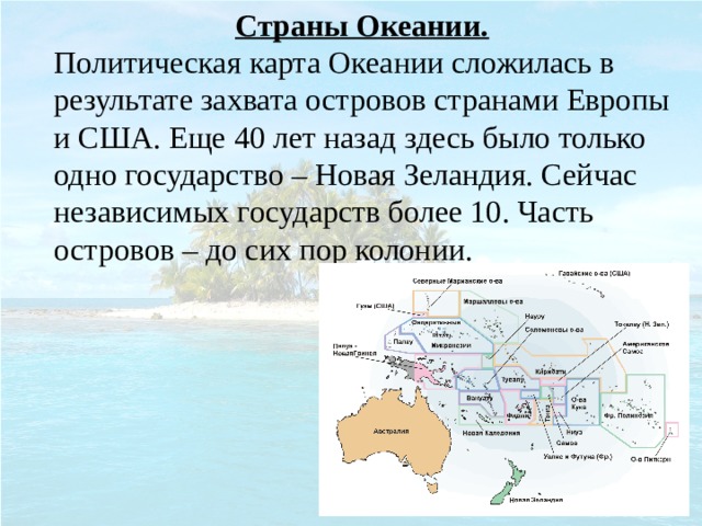 Страны Океании. Политическая карта Океании сложилась в результате захвата островов странами Европы и США. Еще 40 лет назад здесь было только одно государство – Новая Зеландия. Сейчас независимых государств более 10. Часть островов – до сих пор колонии. 