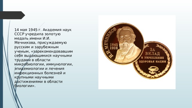 14 мая 1945 г. Академия наук СССР учредила золотую медаль имени И.И. Мечникова, присуждаемую русским и зарубежным ученым, «зарекомендовавшим себя выдающимися научными трудами в области микробиологии, иммунологии, эпидемиологии и лечения инфекционных болезней и крупными научными достижениями в области биологии». 