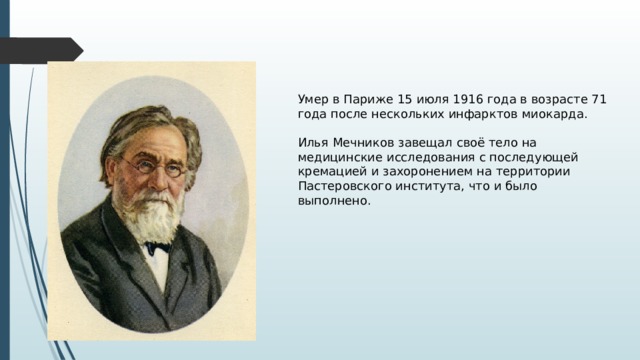 Умер в Париже 15 июля 1916 года в возрасте 71 года после нескольких инфарктов миокарда. Илья Мечников завещал своё тело на медицинские исследования с последующей кремацией и захоронением на территории Пастеровского института, что и было выполнено. 