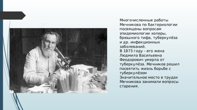 Многочисленные работы Мечникова по бактериологии посвящены вопросам эпидемиологии холеры, брюшного тифа, туберкулёза и др. инфекционных заболеваний. В 1873 году - его жена Людмила Васильевна Феодорович умерла от туберкулёза. Мечников решил посвятить жизнь борьбе с туберкулёзом Значительное место в трудах Мечникова занимали вопросы старения. 