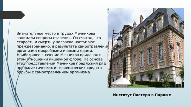 Значительное место в трудах Мечникова занимали вопросы старения. Он считал, что старость и смерть у человека наступают преждевременно, в результате самоотравления организма микробными и иными ядами. Наибольшее значение Мечников придавал в этом отношении кишечной флоре. На основе этих представлений Мечников предложил ряд профилактических и гигиенических средств борьбы с самоотравлением организма. Институт Пастера в Париже 