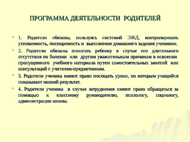 ПРОГРАММА ДЕЯТЕЛЬНОСТИ РОДИТЕЛЕЙ 1. Родители обязаны, пользуясь системой ЭЖД, контролировать успеваемость, посещаемость и выполнение домашнего задания учеником. 2. Родители обязаны помогать ребенку в случае его длительного отсутствия по болезни или другим уважительным причинам в освоении пропущенного учебного материала путем самостоятельных занятий или консультаций с учителем-предметником. 3. Родители ученика имеют право посещать уроки, по которым учащийся показывает низкий результат. 4. Родители ученика в случае затруднения имеют право обращаться за помощью к классному руководителю, психологу, социологу, администрации школы.        