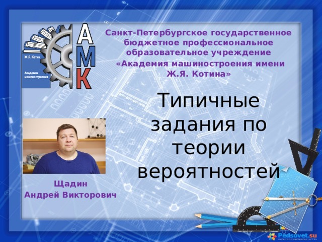 Санкт-Петербургское государственное бюджетное профессиональное образовательное учреждение   «Академия машиностроения имени Ж.Я. Котина» Типичные задания по теории вероятностей Щадин Андрей Викторович 