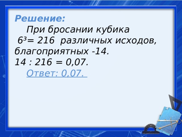 Решение:   При бросании кубика  6³= 216 различных исходов, благоприятных -14. 14 : 216 = 0,07.    Ответ: 0,07.     
