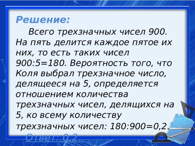 Решение:   Всего трехзначных чисел 900. На пять делится каждое пятое их них, то есть таких чисел 900:5=180. Вероятность того, что Коля выбрал трехзначное число, делящееся на 5, определяется отношением количества трехзначных чисел, делящихся на 5, ко всему количеству трехзначных чисел: 180:900=0,2.      Ответ: 0,2.     