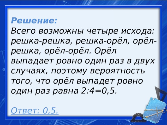 Решение: Всего возможны четыре исхода: решка-решка, решка-орёл, орёл-решка, орёл-орёл. Орёл выпадает ровно один раз в двух случаях, поэтому вероятность того, что орёл выпадет ровно один раз равна 2:4=0,5.   Ответ: 0,5.     