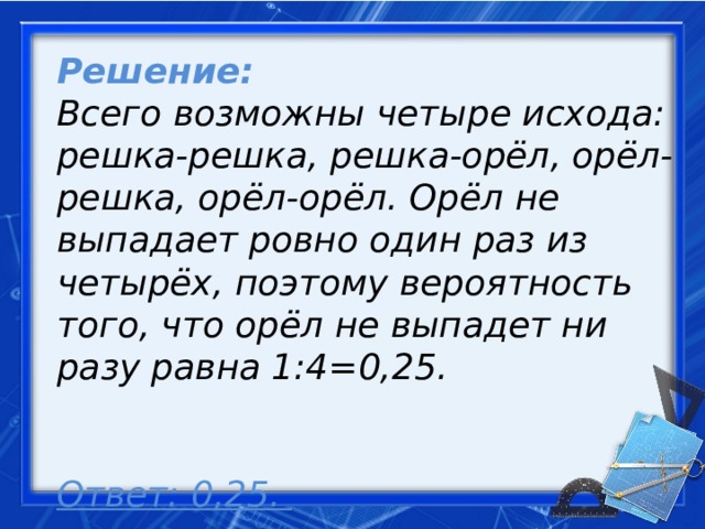 Решение: Всего возможны четыре исхода: решка-решка, решка-орёл, орёл-решка, орёл-орёл. Орёл не выпадает ровно один раз из четырёх, поэтому вероятность того, что орёл не выпадет ни разу равна 1:4=0,25.  Ответ: 0,25.     