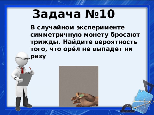 Задача №10  В случайном эксперименте симметричную монету бросают трижды. Найдите вероятность того, что орёл не выпадет ни разу   