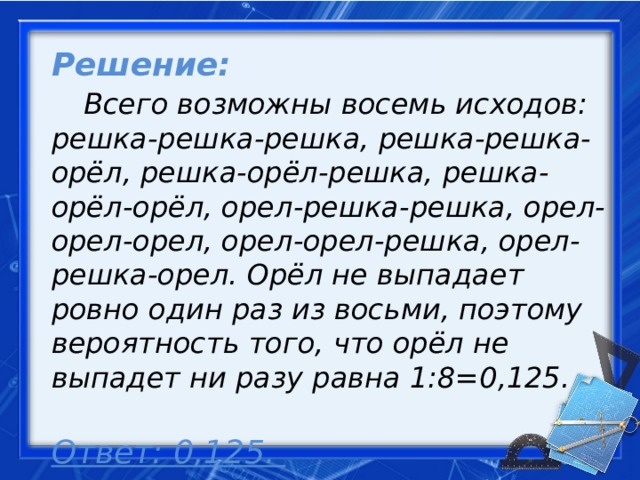Решение:   Всего возможны восемь исходов: решка-решка-решка, решка-решка-орёл, решка-орёл-решка, решка-орёл-орёл, орел-решка-решка, орел-орел-орел, орел-орел-решка, орел-решка-орел. Орёл не выпадает ровно один раз из восьми, поэтому вероятность того, что орёл не выпадет ни разу равна 1:8=0,125.   Ответ: 0,125.     