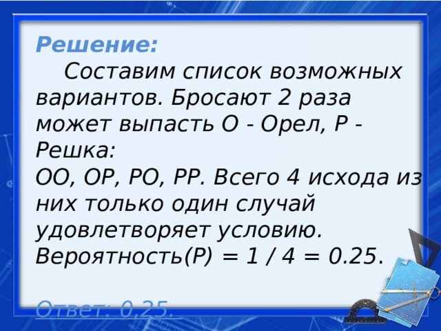 Решение:   Составим список возможных вариантов. Бросают 2 раза может выпасть О - Орел, Р - Решка:  ОО, ОР, РО, РР. Всего 4 исхода из них только один случай удовлетворяет условию. Вероятность(P) = 1 / 4 = 0.25 .   Ответ: 0,25.     