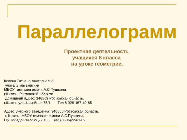 Параллелограмм  Проектная деятельность учащихся 8 класса на уроке геометрии.   Косова Татьяна Анатольевна,  учитель математики МБОУ гимназия имени А.С.Пушкина, г.Шахты, Ростовской области  Домашний адрес: 346503 Ростовская область, г.Шахты ул.Шоссейная 75/1 Тел.8-928-167-49-85 Адрес учебного заведения: 346500 Ростовская область,  г. Шахты, МБОУ гимназия имени А.С.Пушкина, Пр.Победа Революции 105. тел.(8636)22-61-69. 