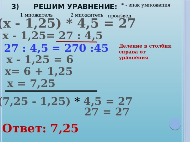 * - знак умножения 3) Решим уравнение: 2 множитель 1 множитель произвед. (х - 1,25) * 4,5 = 27 х - 1,25= 27 : 4,5 27 : 4,5 = 270 :45 Деление в столбик справа от уравнения х - 1,25 = 6 х= 6 + 1,25 х = 7,25 (7,25 - 1,25) * 4,5 = 27 27 = 27 Ответ: 7,25 
