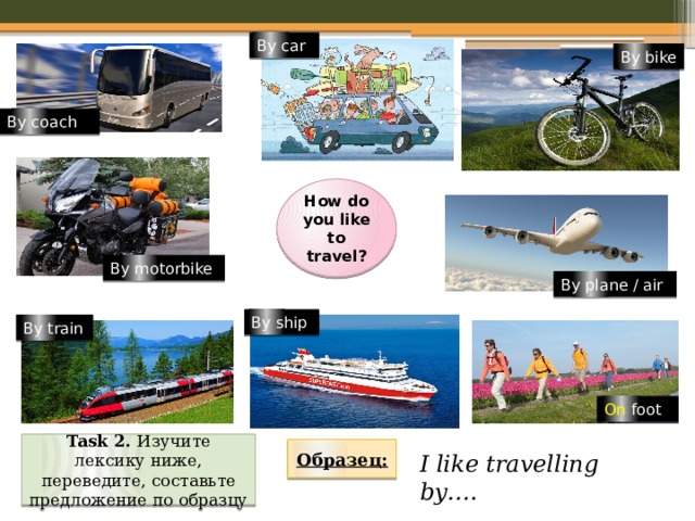 By car By bike By coach How do you like to travel? By motorbike By plane / air By ship By train On foot Task 2. Изучите лексику ниже, переведите, составьте предложение по образцу Образец: I like travelling by…. 