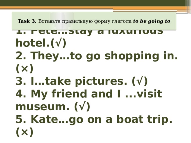 Task 3. Вставьте правильную форму глагола to be going to 1. Pete…stay a luxurious hotel.(√)  2. They…to go shopping in.(×)  3. I…take pictures. (√)  4. My friend and I ...visit museum. (√)  5. Kate…go on a boat trip. (×) 