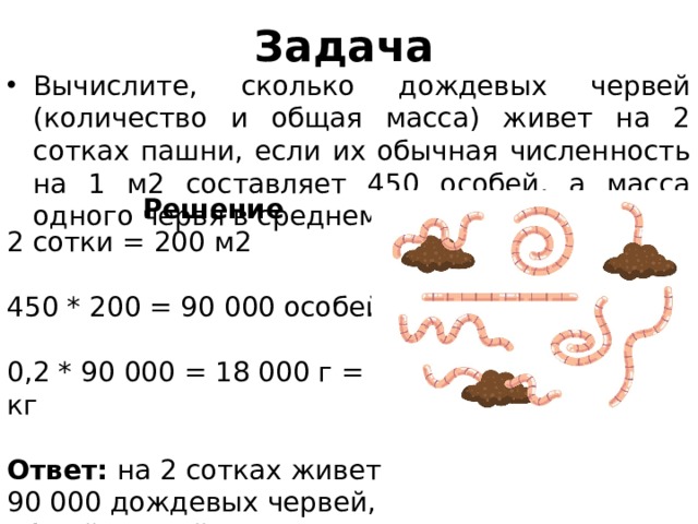 Задача Вычислите, сколько дождевых червей (количество и общая масса) живет на 2 сотках пашни, если их обычная численность на 1 м2 составляет 450 особей, а масса одного червя в среднем 0,2 г. Решение 2 сотки = 200 м2 450 * 200 = 90 000 особей 0,2 * 90 000 = 18 000 г = 18 кг Ответ: на 2 сотках живет 90 000 дождевых червей, общей массой 18 кг. 